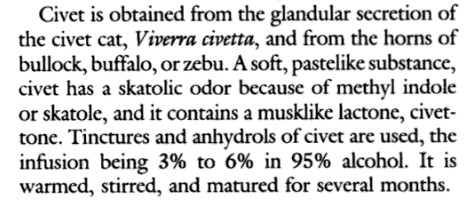 byproduct of the anal glands of exotic civet cats (technically no cats), which smells very pungent and fecal but which gives an amazing radiance and warmth to florals